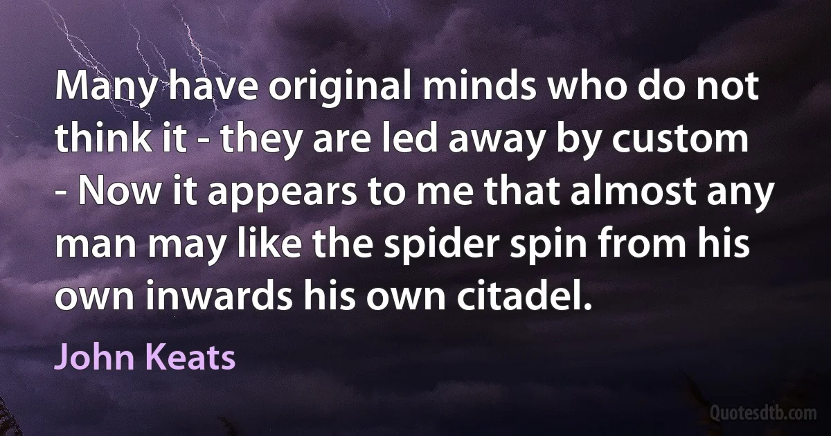 Many have original minds who do not think it - they are led away by custom - Now it appears to me that almost any man may like the spider spin from his own inwards his own citadel. (John Keats)