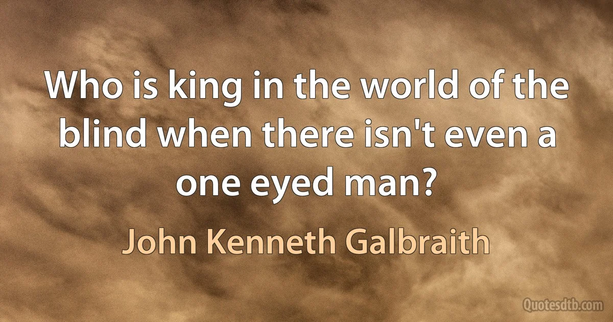 Who is king in the world of the blind when there isn't even a one eyed man? (John Kenneth Galbraith)