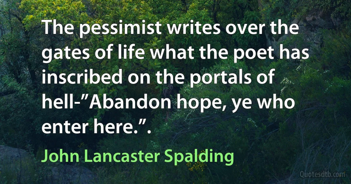 The pessimist writes over the gates of life what the poet has inscribed on the portals of hell-”Abandon hope, ye who enter here.”. (John Lancaster Spalding)