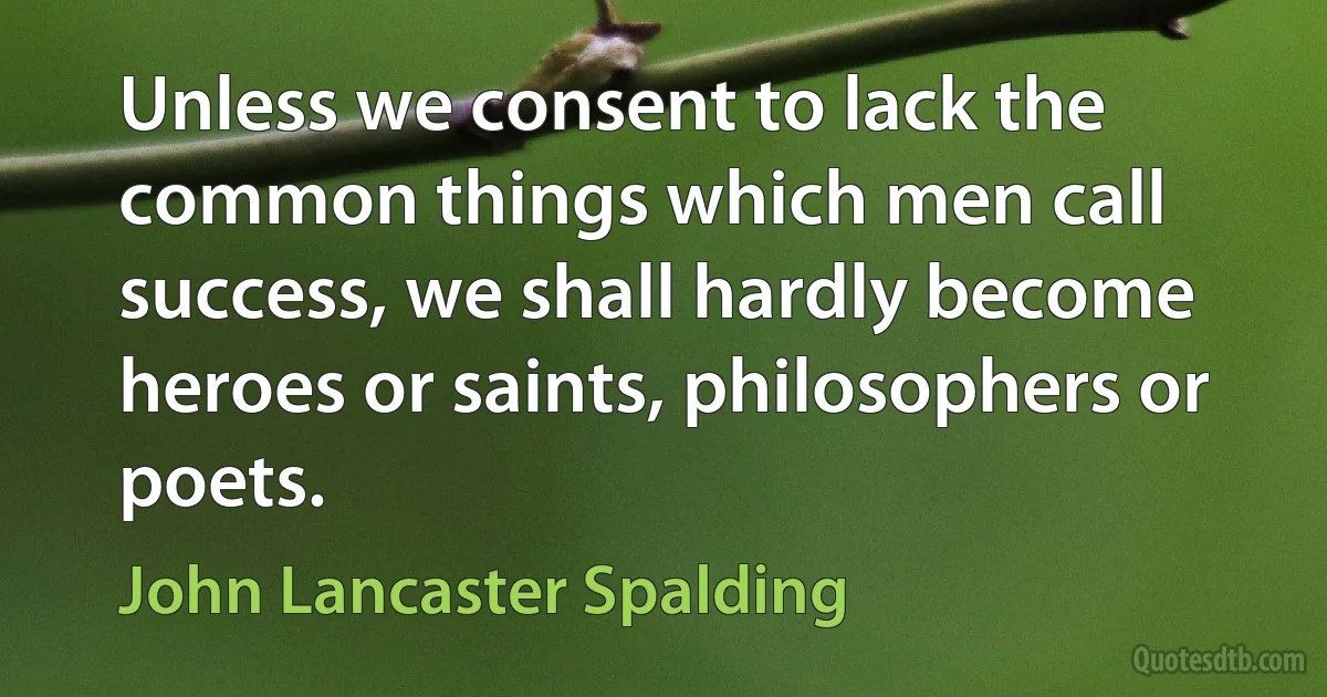 Unless we consent to lack the common things which men call success, we shall hardly become heroes or saints, philosophers or poets. (John Lancaster Spalding)