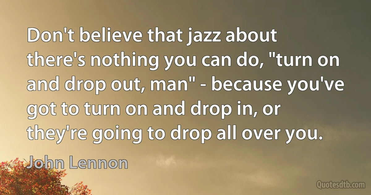 Don't believe that jazz about there's nothing you can do, "turn on and drop out, man" - because you've got to turn on and drop in, or they're going to drop all over you. (John Lennon)