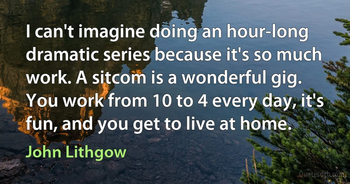 I can't imagine doing an hour-long dramatic series because it's so much work. A sitcom is a wonderful gig. You work from 10 to 4 every day, it's fun, and you get to live at home. (John Lithgow)