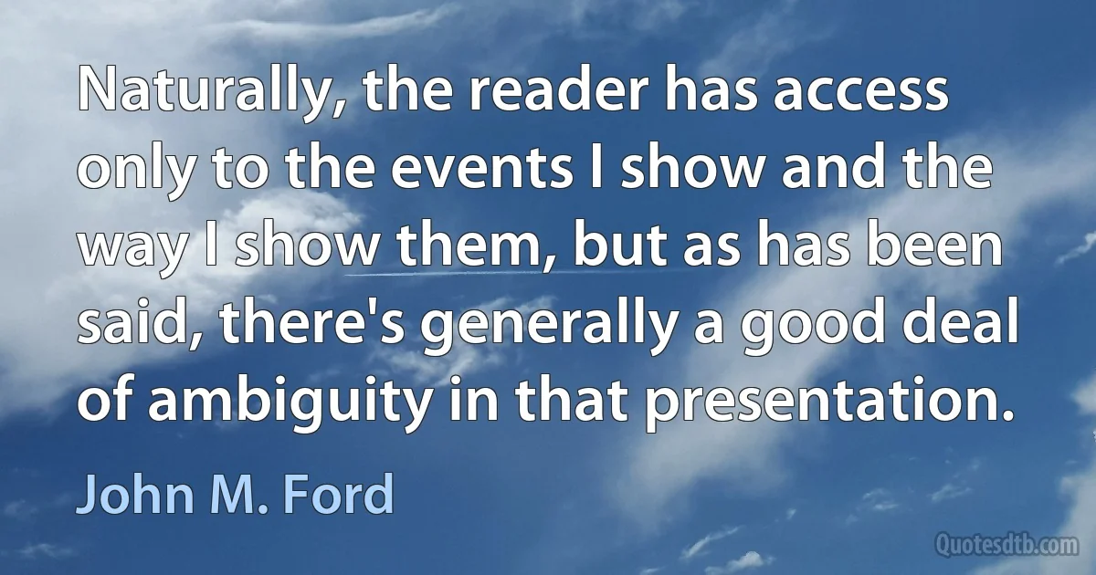 Naturally, the reader has access only to the events I show and the way I show them, but as has been said, there's generally a good deal of ambiguity in that presentation. (John M. Ford)