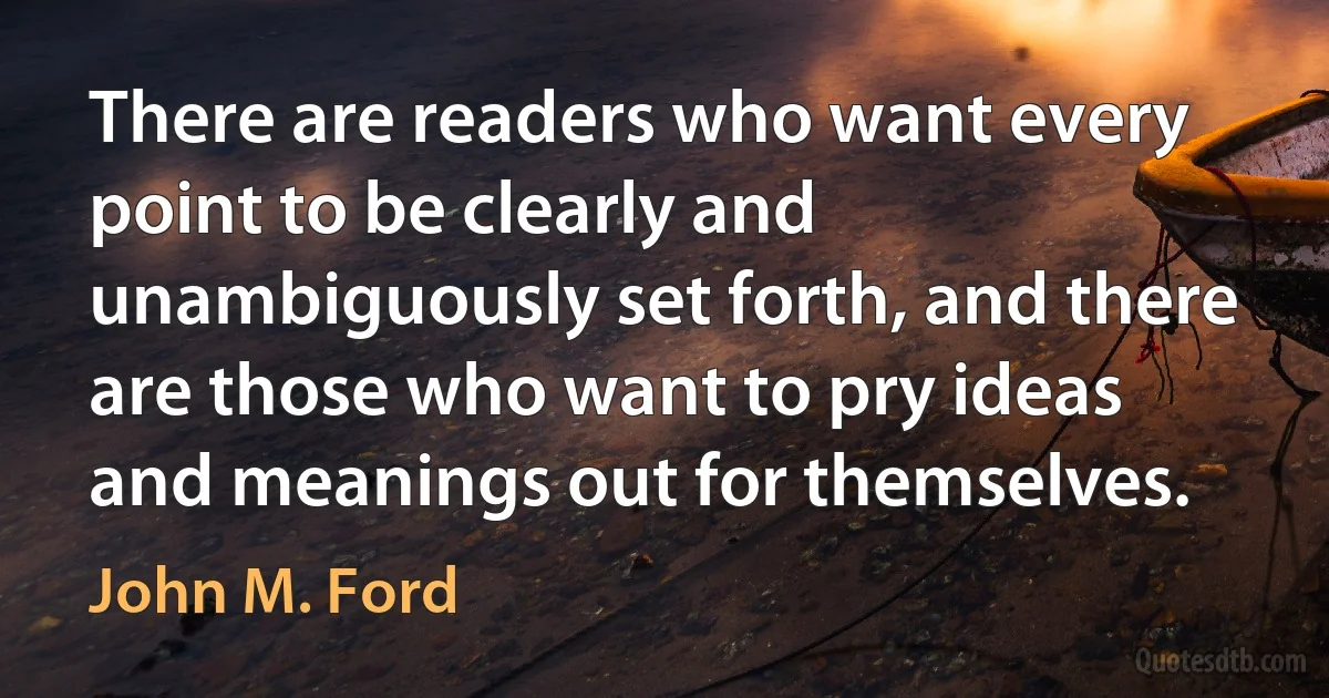 There are readers who want every point to be clearly and unambiguously set forth, and there are those who want to pry ideas and meanings out for themselves. (John M. Ford)