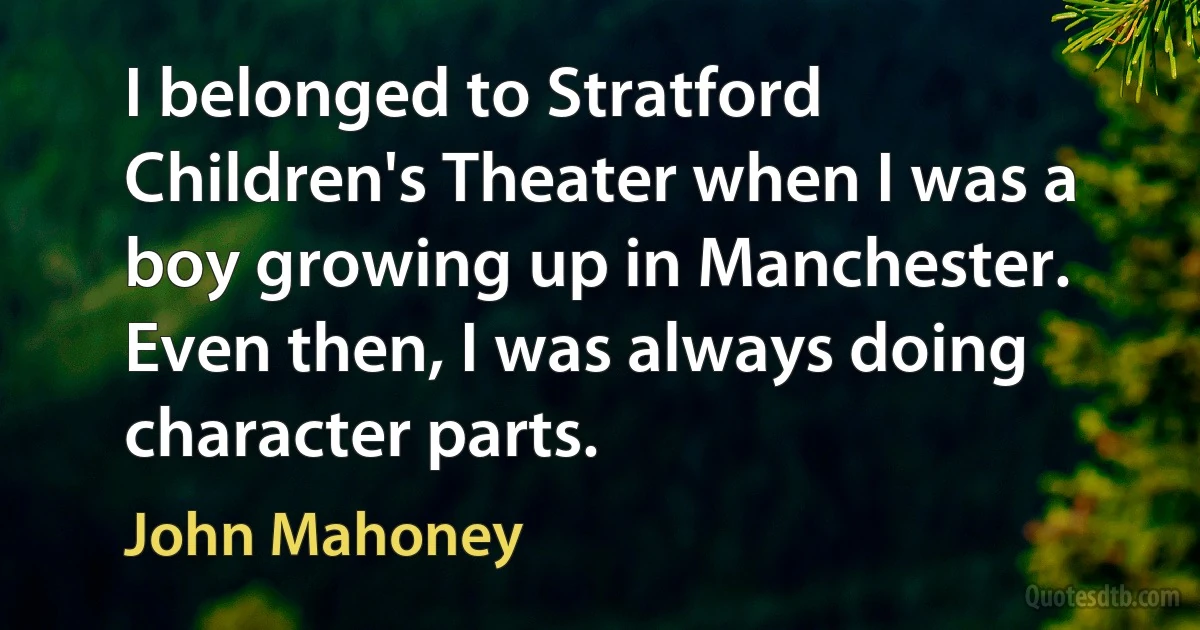 I belonged to Stratford Children's Theater when I was a boy growing up in Manchester. Even then, I was always doing character parts. (John Mahoney)