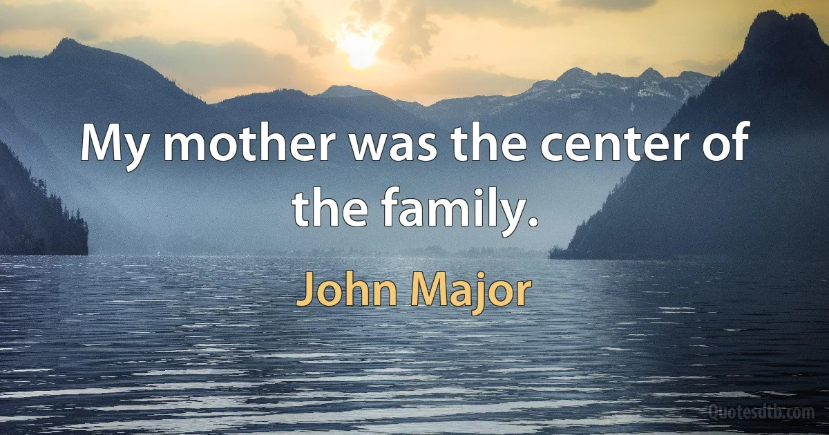 My mother was the center of the family. (John Major)