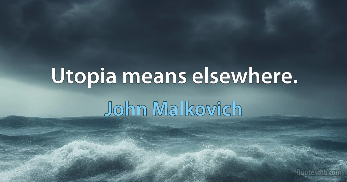 Utopia means elsewhere. (John Malkovich)