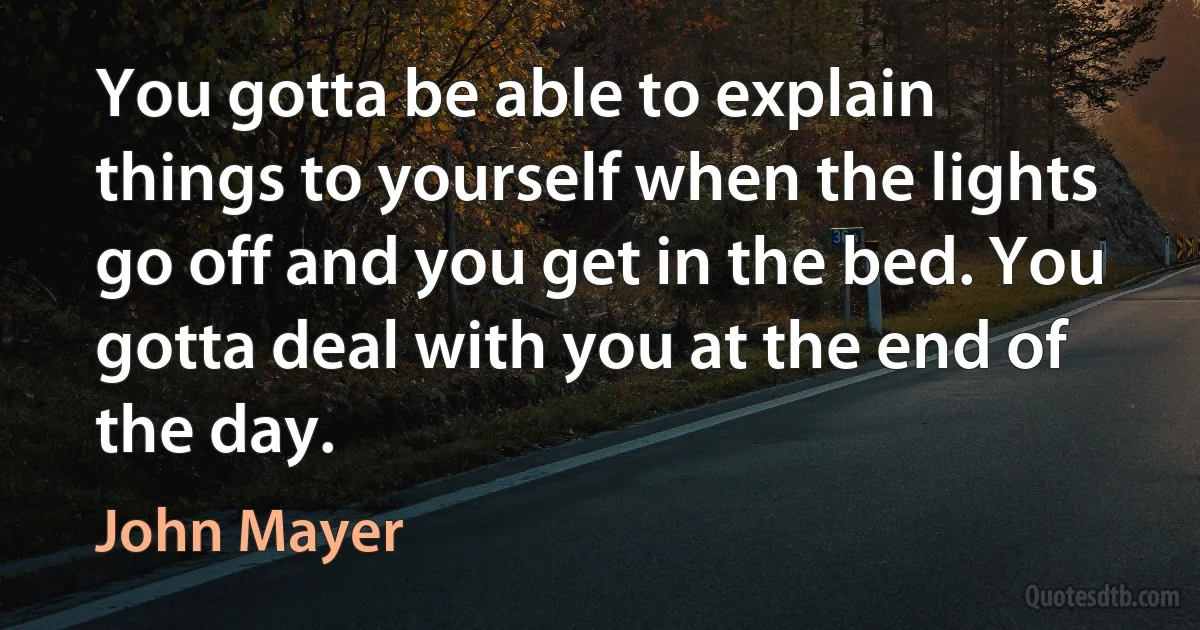 You gotta be able to explain things to yourself when the lights go off and you get in the bed. You gotta deal with you at the end of the day. (John Mayer)