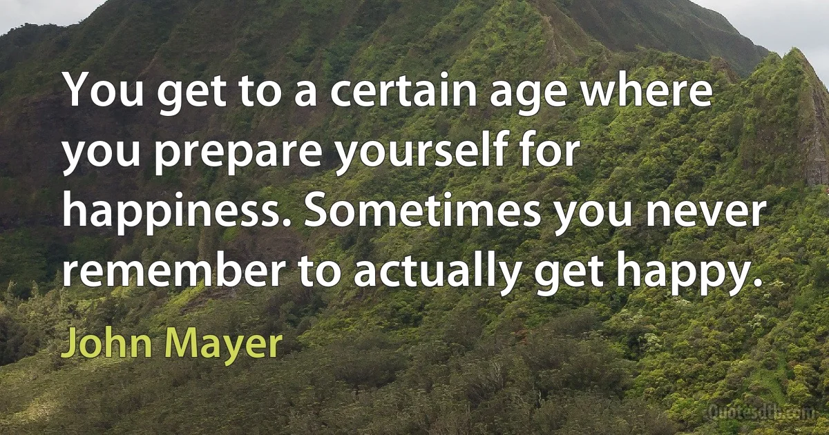 You get to a certain age where you prepare yourself for happiness. Sometimes you never remember to actually get happy. (John Mayer)