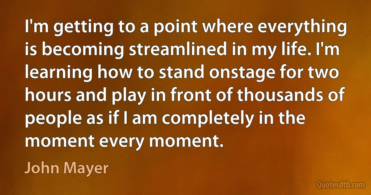 I'm getting to a point where everything is becoming streamlined in my life. I'm learning how to stand onstage for two hours and play in front of thousands of people as if I am completely in the moment every moment. (John Mayer)