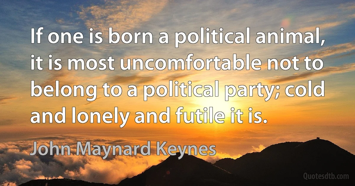 If one is born a political animal, it is most uncomfortable not to belong to a political party; cold and lonely and futile it is. (John Maynard Keynes)