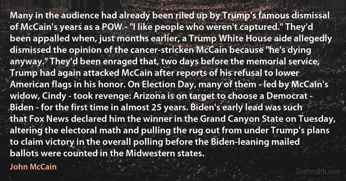 Many in the audience had already been riled up by Trump's famous dismissal of McCain's years as a POW - "I like people who weren't captured." They'd been appalled when, just months earlier, a Trump White House aide allegedly dismissed the opinion of the cancer-stricken McCain because "he's dying anyway." They'd been enraged that, two days before the memorial service, Trump had again attacked McCain after reports of his refusal to lower American flags in his honor. On Election Day, many of them - led by McCain's widow, Cindy - took revenge: Arizona is on target to choose a Democrat - Biden - for the first time in almost 25 years. Biden's early lead was such that Fox News declared him the winner in the Grand Canyon State on Tuesday, altering the electoral math and pulling the rug out from under Trump's plans to claim victory in the overall polling before the Biden-leaning mailed ballots were counted in the Midwestern states. (John McCain)