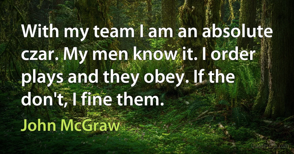 With my team I am an absolute czar. My men know it. I order plays and they obey. If the don't, I fine them. (John McGraw)