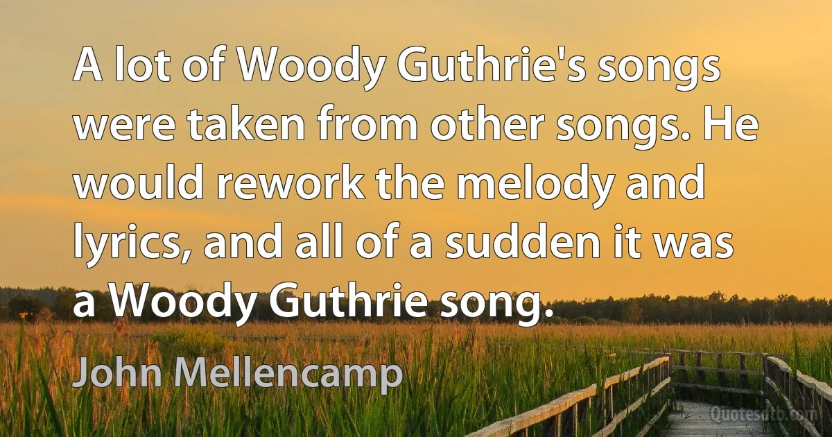 A lot of Woody Guthrie's songs were taken from other songs. He would rework the melody and lyrics, and all of a sudden it was a Woody Guthrie song. (John Mellencamp)