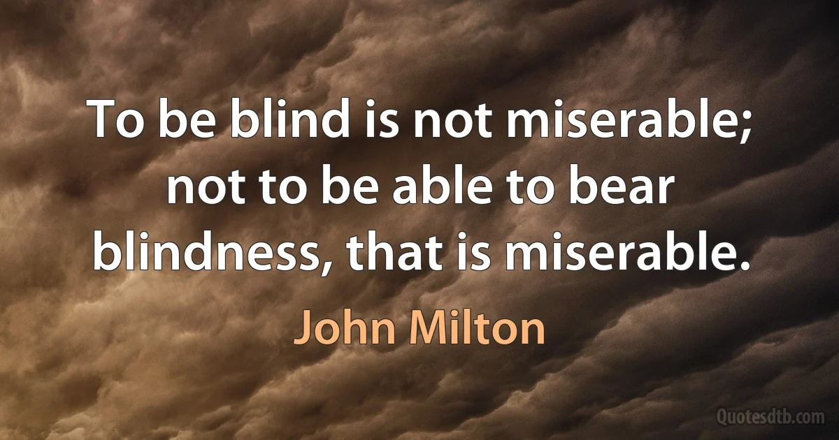 To be blind is not miserable; not to be able to bear blindness, that is miserable. (John Milton)