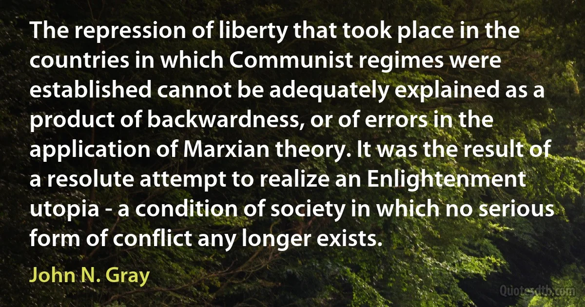 The repression of liberty that took place in the countries in which Communist regimes were established cannot be adequately explained as a product of backwardness, or of errors in the application of Marxian theory. It was the result of a resolute attempt to realize an Enlightenment utopia - a condition of society in which no serious form of conflict any longer exists. (John N. Gray)