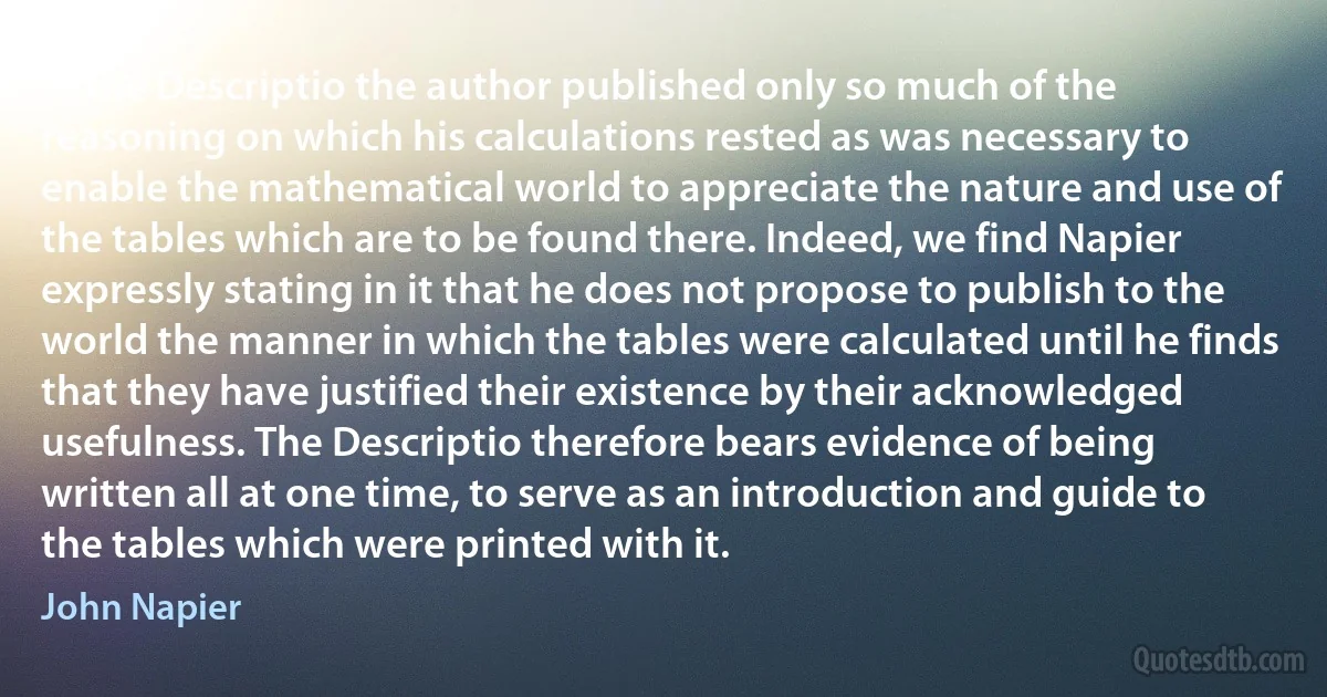 In the Descriptio the author published only so much of the reasoning on which his calculations rested as was necessary to enable the mathematical world to appreciate the nature and use of the tables which are to be found there. Indeed, we find Napier expressly stating in it that he does not propose to publish to the world the manner in which the tables were calculated until he finds that they have justified their existence by their acknowledged usefulness. The Descriptio therefore bears evidence of being written all at one time, to serve as an introduction and guide to the tables which were printed with it. (John Napier)