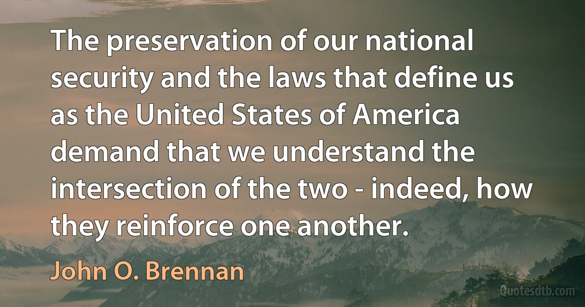 The preservation of our national security and the laws that define us as the United States of America demand that we understand the intersection of the two - indeed, how they reinforce one another. (John O. Brennan)