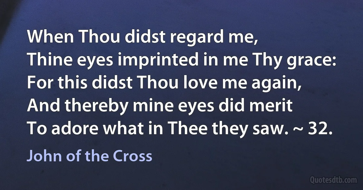 When Thou didst regard me,
Thine eyes imprinted in me Thy grace:
For this didst Thou love me again,
And thereby mine eyes did merit
To adore what in Thee they saw. ~ 32. (John of the Cross)