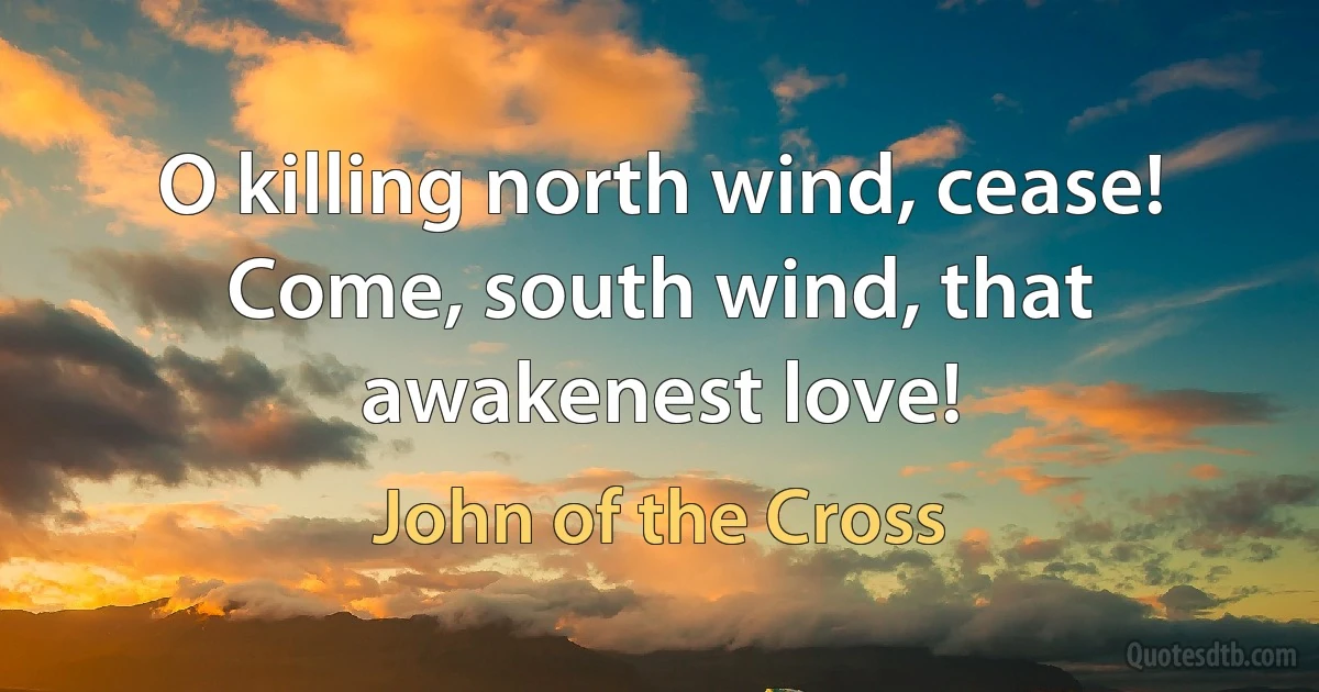 O killing north wind, cease!
Come, south wind, that awakenest love! (John of the Cross)