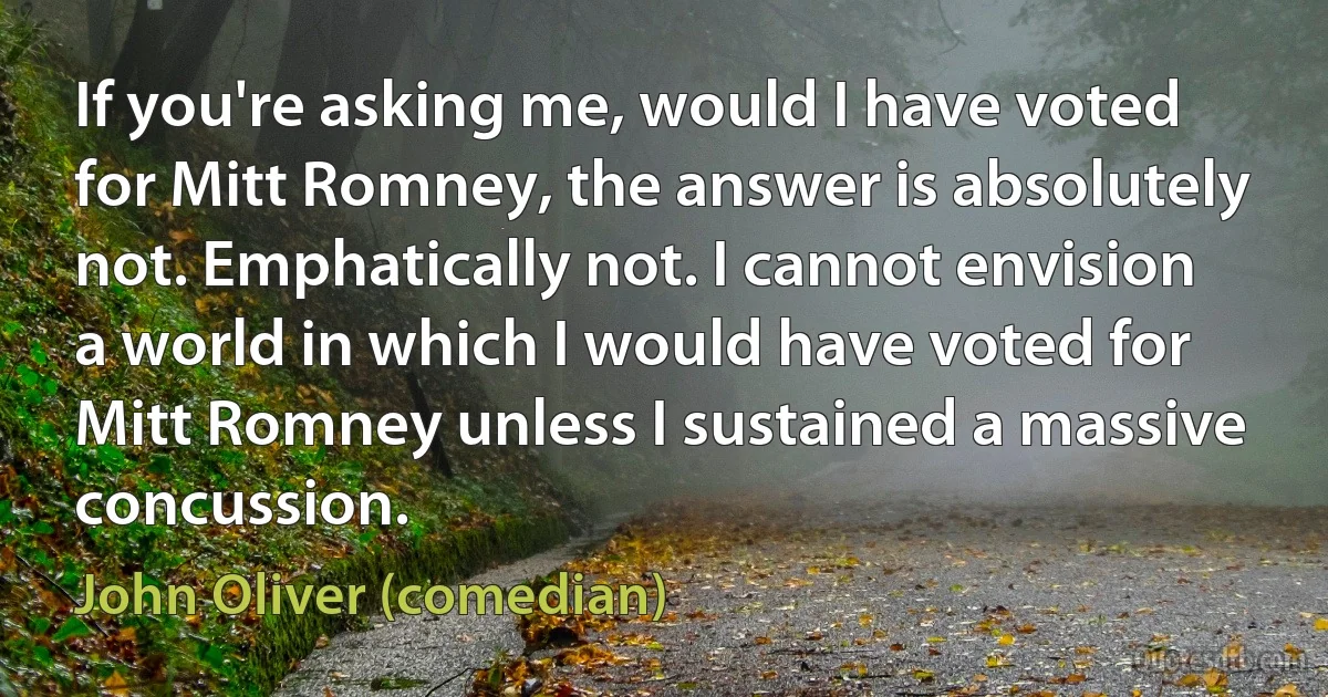 If you're asking me, would I have voted for Mitt Romney, the answer is absolutely not. Emphatically not. I cannot envision a world in which I would have voted for Mitt Romney unless I sustained a massive concussion. (John Oliver (comedian))