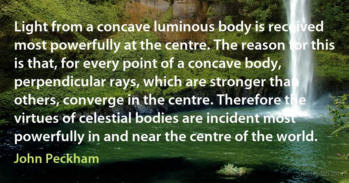 Light from a concave luminous body is received most powerfully at the centre. The reason for this is that, for every point of a concave body, perpendicular rays, which are stronger than others, converge in the centre. Therefore the virtues of celestial bodies are incident most powerfully in and near the centre of the world. (John Peckham)