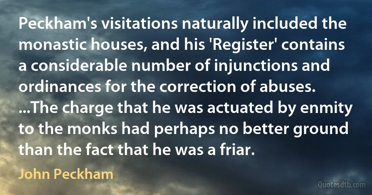 Peckham's visitations naturally included the monastic houses, and his 'Register' contains a considerable number of injunctions and ordinances for the correction of abuses. ...The charge that he was actuated by enmity to the monks had perhaps no better ground than the fact that he was a friar. (John Peckham)