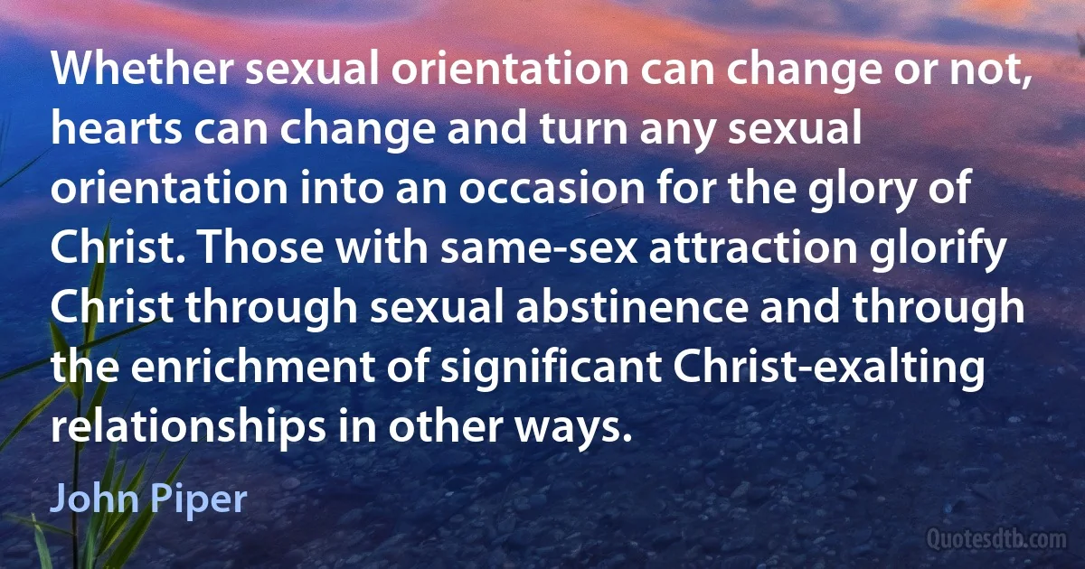 Whether sexual orientation can change or not, hearts can change and turn any sexual orientation into an occasion for the glory of Christ. Those with same-sex attraction glorify Christ through sexual abstinence and through the enrichment of significant Christ-exalting relationships in other ways. (John Piper)