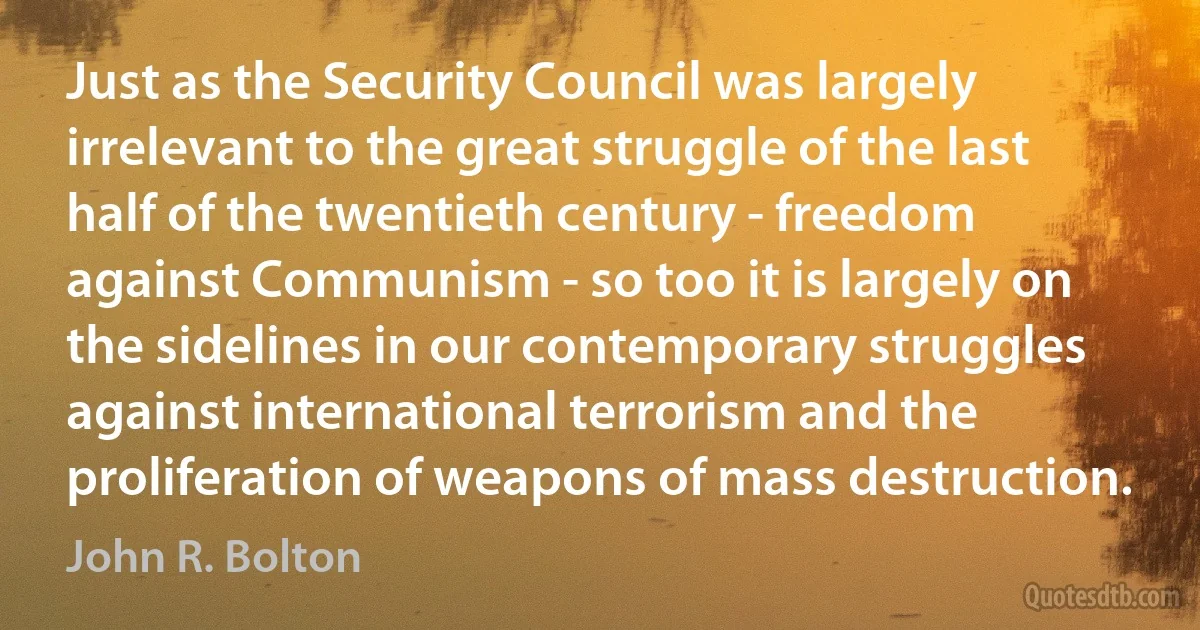 Just as the Security Council was largely irrelevant to the great struggle of the last half of the twentieth century - freedom against Communism - so too it is largely on the sidelines in our contemporary struggles against international terrorism and the proliferation of weapons of mass destruction. (John R. Bolton)