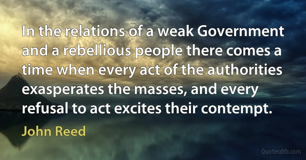 In the relations of a weak Government and a rebellious people there comes a time when every act of the authorities exasperates the masses, and every refusal to act excites their contempt. (John Reed)