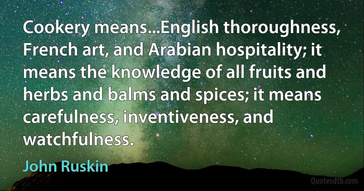 Cookery means...English thoroughness, French art, and Arabian hospitality; it means the knowledge of all fruits and herbs and balms and spices; it means carefulness, inventiveness, and watchfulness. (John Ruskin)