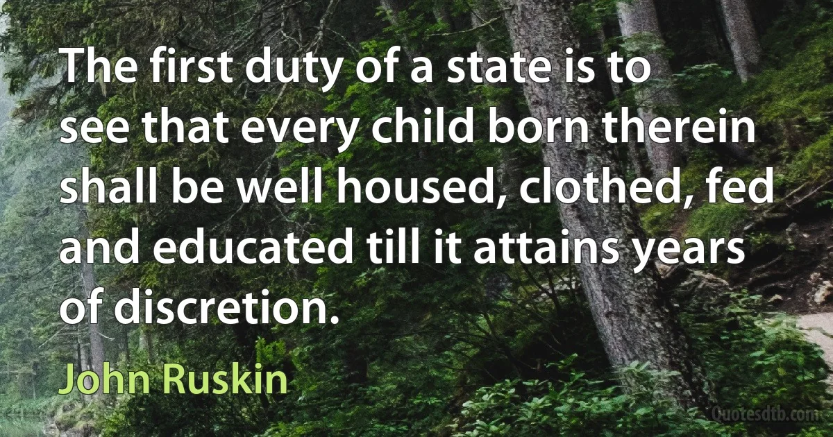 The first duty of a state is to see that every child born therein shall be well housed, clothed, fed and educated till it attains years of discretion. (John Ruskin)