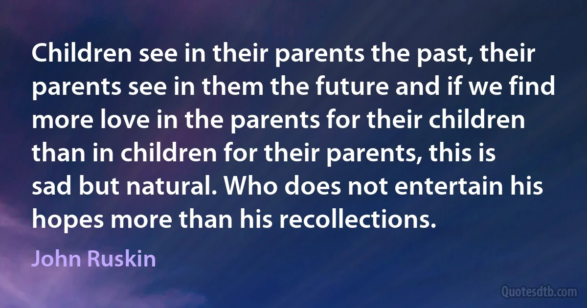 Children see in their parents the past, their parents see in them the future and if we find more love in the parents for their children than in children for their parents, this is sad but natural. Who does not entertain his hopes more than his recollections. (John Ruskin)