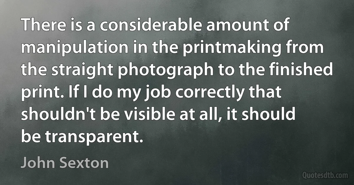 There is a considerable amount of manipulation in the printmaking from the straight photograph to the finished print. If I do my job correctly that shouldn't be visible at all, it should be transparent. (John Sexton)