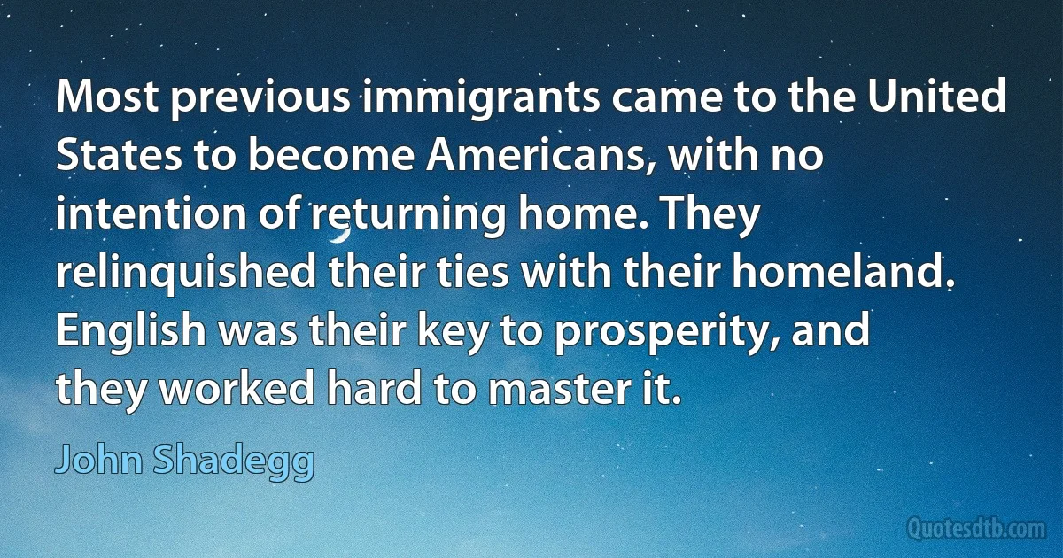 Most previous immigrants came to the United States to become Americans, with no intention of returning home. They relinquished their ties with their homeland. English was their key to prosperity, and they worked hard to master it. (John Shadegg)