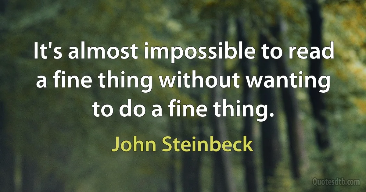 It's almost impossible to read a fine thing without wanting to do a fine thing. (John Steinbeck)