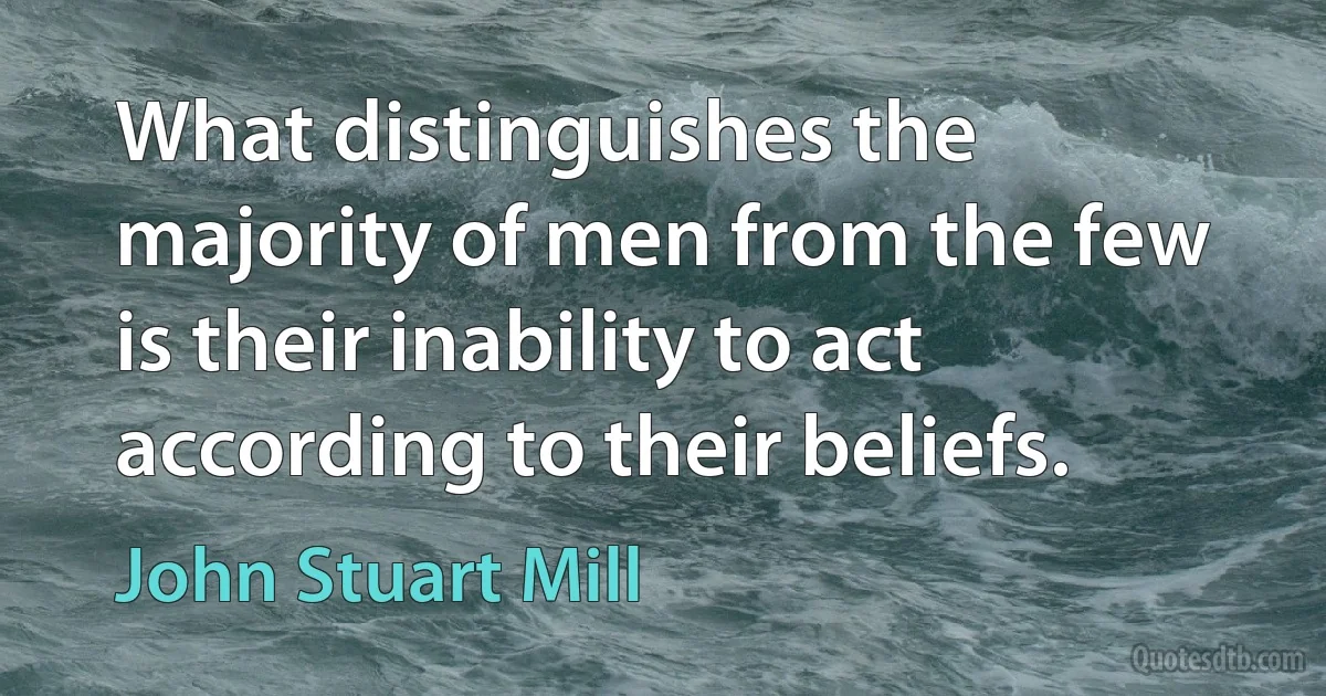 What distinguishes the majority of men from the few is their inability to act according to their beliefs. (John Stuart Mill)