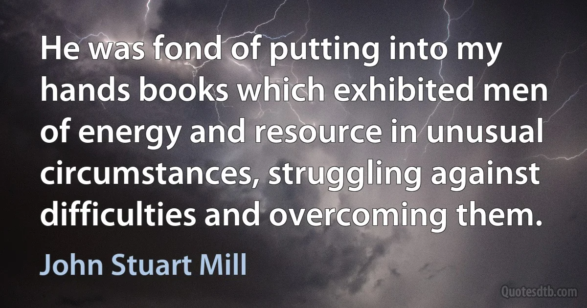 He was fond of putting into my hands books which exhibited men of energy and resource in unusual circumstances, struggling against difficulties and overcoming them. (John Stuart Mill)