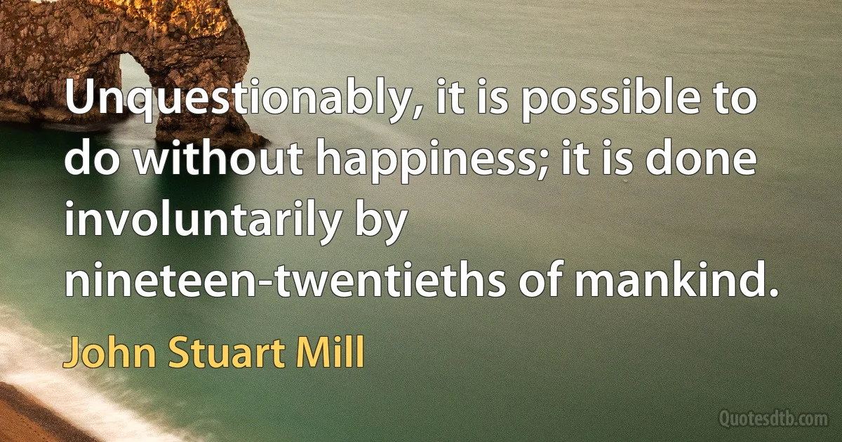 Unquestionably, it is possible to do without happiness; it is done involuntarily by nineteen-twentieths of mankind. (John Stuart Mill)