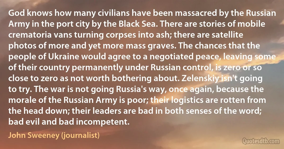 God knows how many civilians have been massacred by the Russian Army in the port city by the Black Sea. There are stories of mobile crematoria vans turning corpses into ash; there are satellite photos of more and yet more mass graves. The chances that the people of Ukraine would agree to a negotiated peace, leaving some of their country permanently under Russian control, is zero or so close to zero as not worth bothering about. Zelenskiy isn't going to try. The war is not going Russia's way, once again, because the morale of the Russian Army is poor; their logistics are rotten from the head down; their leaders are bad in both senses of the word; bad evil and bad incompetent. (John Sweeney (journalist))