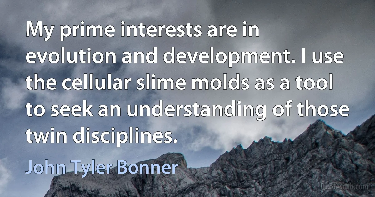 My prime interests are in evolution and development. I use the cellular slime molds as a tool to seek an understanding of those twin disciplines. (John Tyler Bonner)