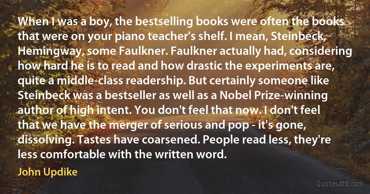 When I was a boy, the bestselling books were often the books that were on your piano teacher's shelf. I mean, Steinbeck, Hemingway, some Faulkner. Faulkner actually had, considering how hard he is to read and how drastic the experiments are, quite a middle-class readership. But certainly someone like Steinbeck was a bestseller as well as a Nobel Prize-winning author of high intent. You don't feel that now. I don't feel that we have the merger of serious and pop - it's gone, dissolving. Tastes have coarsened. People read less, they're less comfortable with the written word. (John Updike)