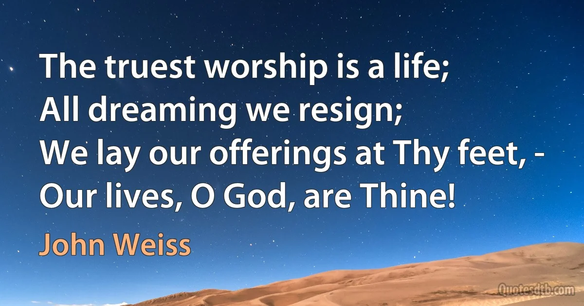 The truest worship is a life;
All dreaming we resign;
We lay our offerings at Thy feet, -
Our lives, O God, are Thine! (John Weiss)