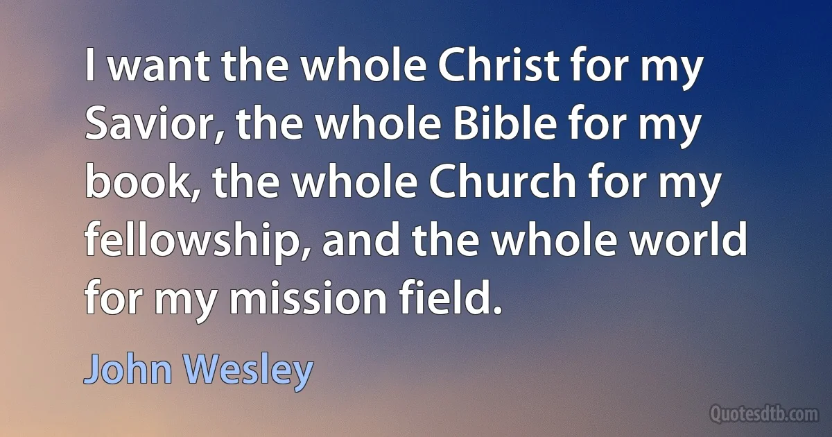 I want the whole Christ for my Savior, the whole Bible for my book, the whole Church for my fellowship, and the whole world for my mission field. (John Wesley)