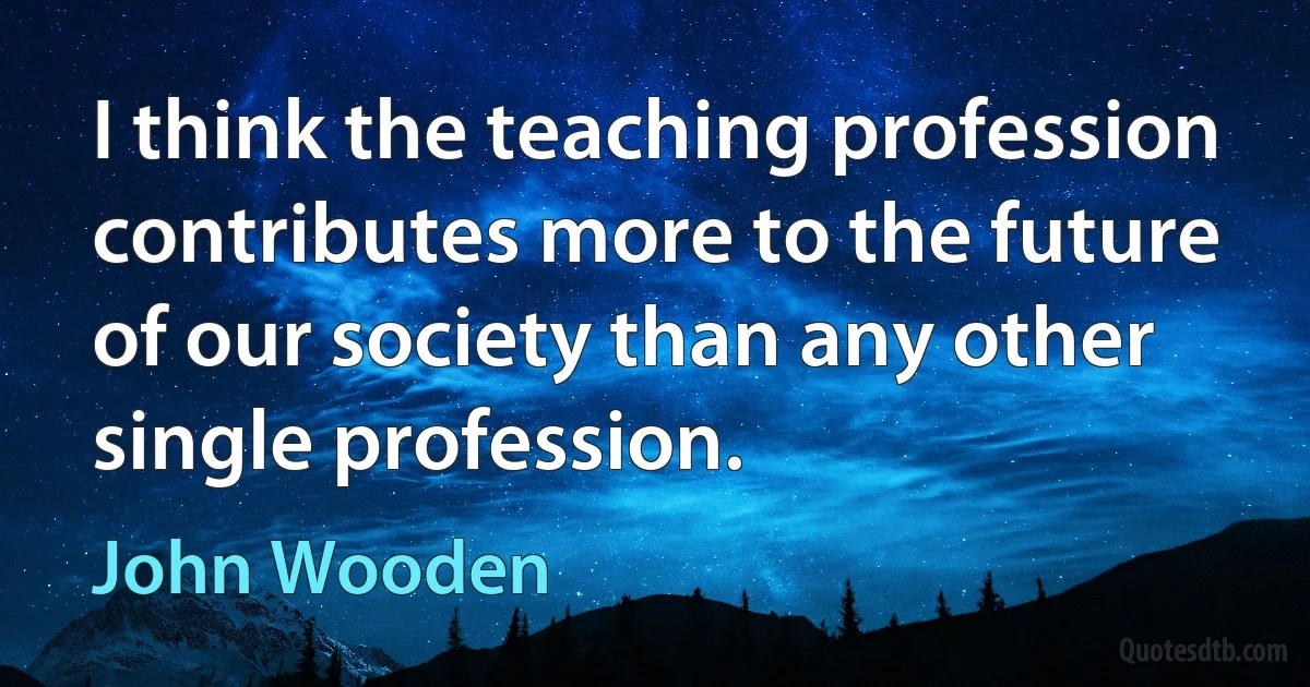 I think the teaching profession contributes more to the future of our society than any other single profession. (John Wooden)