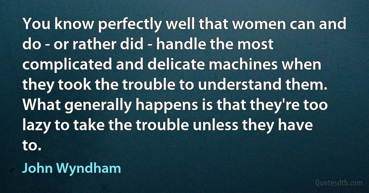 You know perfectly well that women can and do - or rather did - handle the most complicated and delicate machines when they took the trouble to understand them. What generally happens is that they're too lazy to take the trouble unless they have to. (John Wyndham)