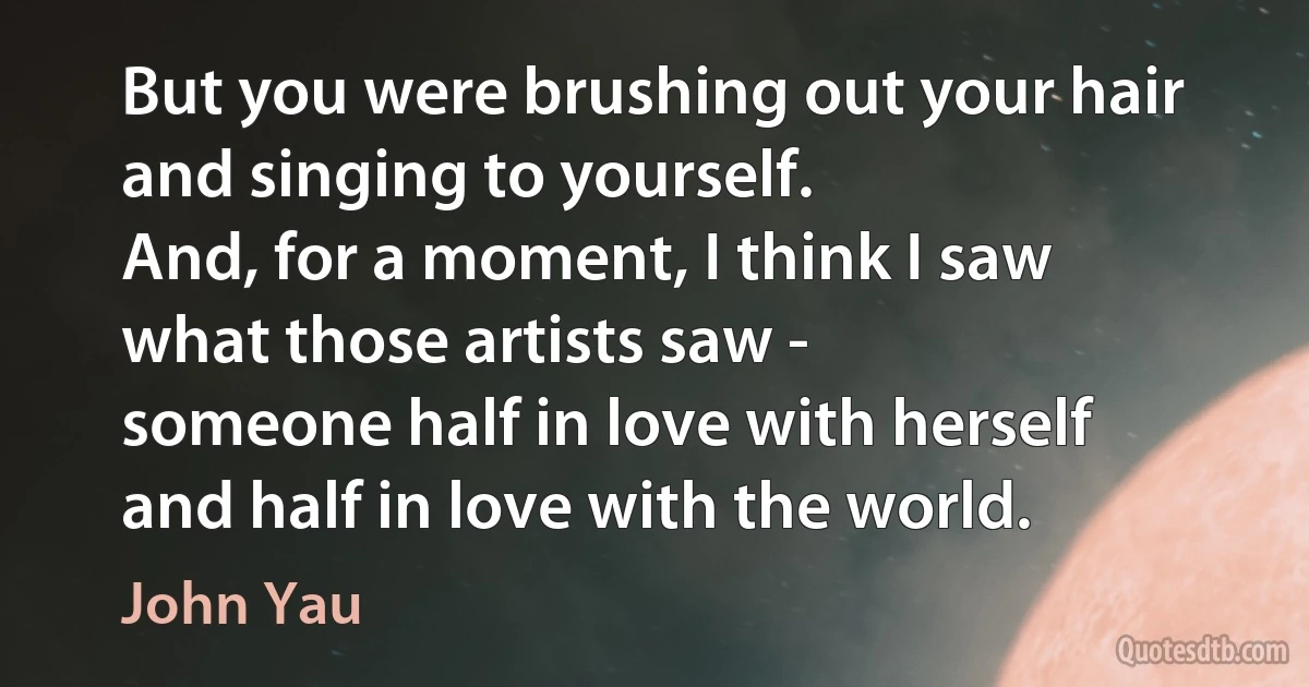 But you were brushing out your hair
and singing to yourself.
And, for a moment, I think I saw
what those artists saw -
someone half in love with herself
and half in love with the world. (John Yau)