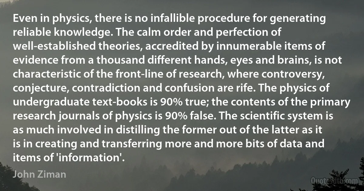 Even in physics, there is no infallible procedure for generating reliable knowledge. The calm order and perfection of well-established theories, accredited by innumerable items of evidence from a thousand different hands, eyes and brains, is not characteristic of the front-line of research, where controversy, conjecture, contradiction and confusion are rife. The physics of undergraduate text-books is 90% true; the contents of the primary research journals of physics is 90% false. The scientific system is as much involved in distilling the former out of the latter as it is in creating and transferring more and more bits of data and items of 'information'. (John Ziman)