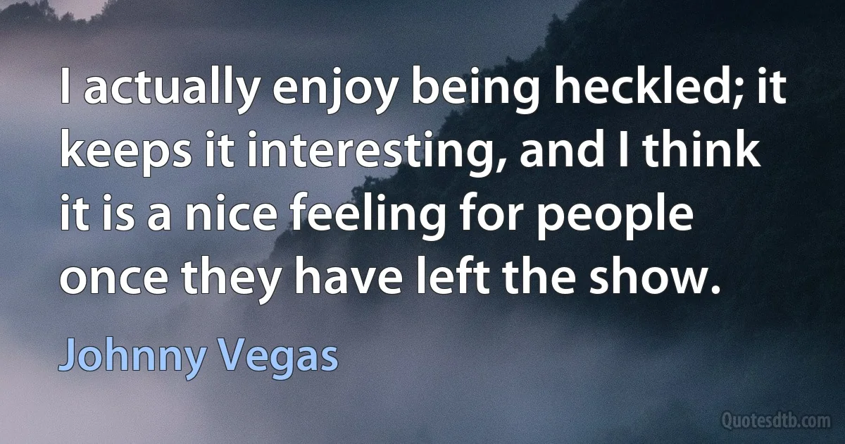 I actually enjoy being heckled; it keeps it interesting, and I think it is a nice feeling for people once they have left the show. (Johnny Vegas)