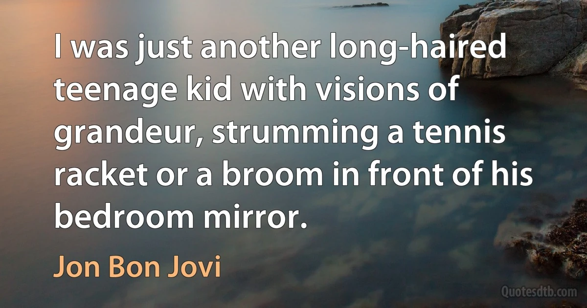 I was just another long-haired teenage kid with visions of grandeur, strumming a tennis racket or a broom in front of his bedroom mirror. (Jon Bon Jovi)